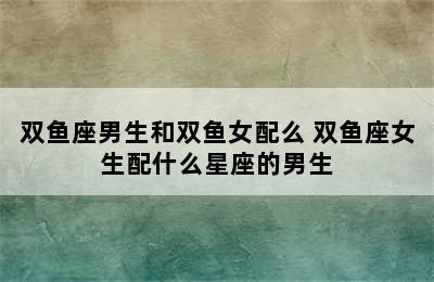 双鱼座男生和双鱼女配么 双鱼座女生配什么星座的男生